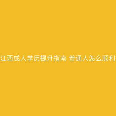 2026江西成人学历提升指南 普通人怎么顺利报考